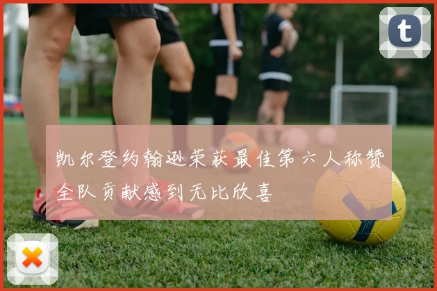 凯尔登约翰逊荣获最佳第六人称赞全队贡献感到无比欣喜