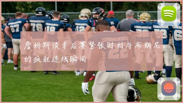 詹姆斯谈季后赛紧张时刻与布朗尼的疯狂连线瞬间