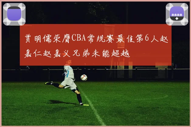 贾明儒荣膺CBA常规赛最佳第6人赵嘉仁赵嘉义兄弟未能超越