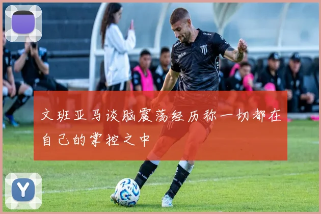 文班亚马谈脑震荡经历称一切都在自己的掌控之中
