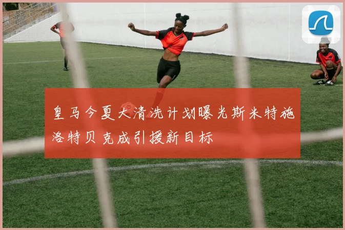 皇马今夏大清洗计划曝光斯米特施洛特贝克成引援新目标