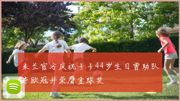 米兰官方庆祝卡卡44岁生日曾助队夺欧冠并荣膺金球奖