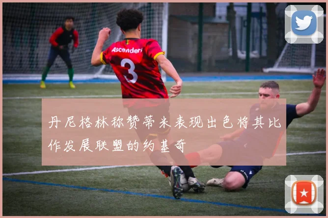 丹尼格林称赞蒂米表现出色将其比作发展联盟的约基奇