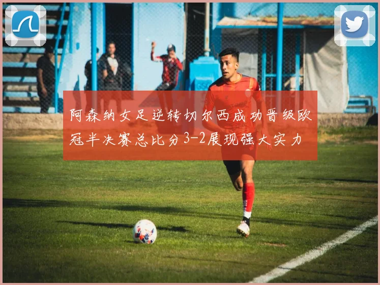 阿森纳女足逆转切尔西成功晋级欧冠半决赛总比分3-2展现强大实力