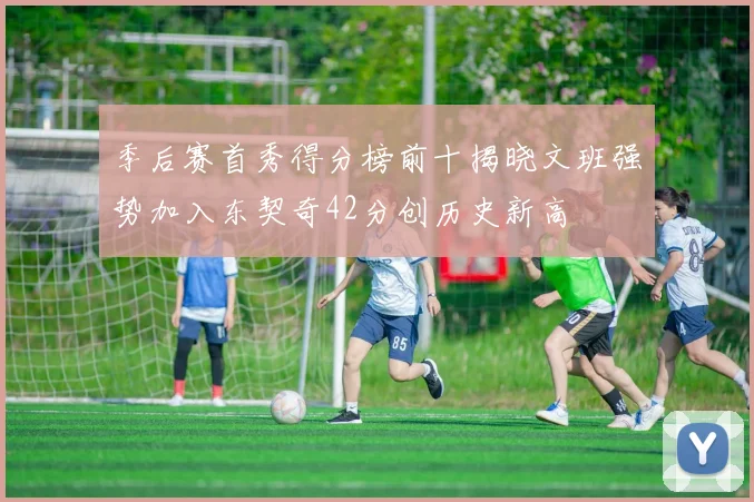 季后赛首秀得分榜前十揭晓文班强势加入东契奇42分创历史新高