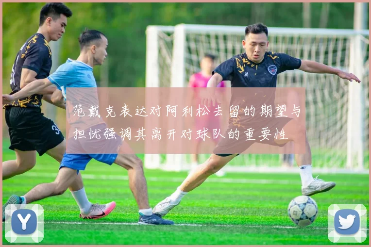 范戴克表达对阿利松去留的期望与担忧强调其离开对球队的重要性