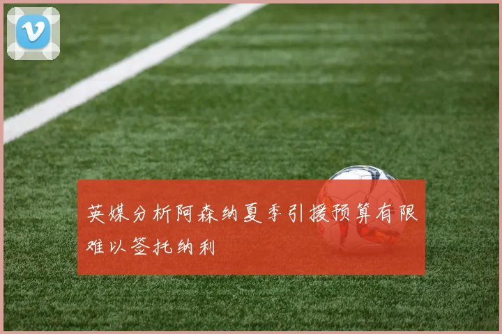 英媒分析阿森纳夏季引援预算有限难以签托纳利