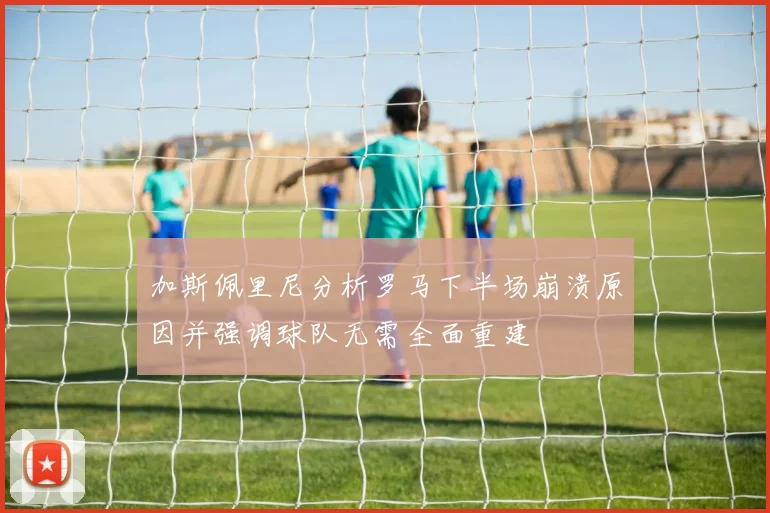 加斯佩里尼分析罗马下半场崩溃原因并强调球队无需全面重建