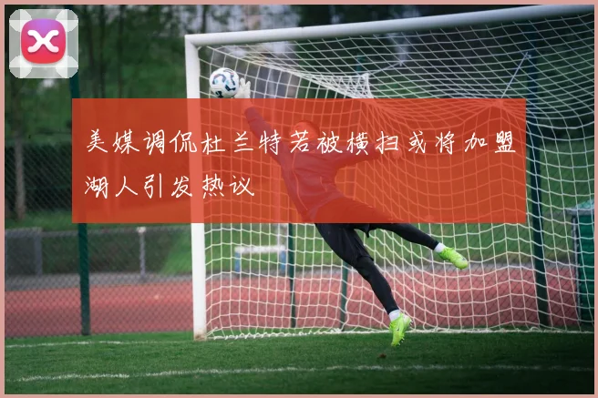 美媒调侃杜兰特若被横扫或将加盟湖人引发热议