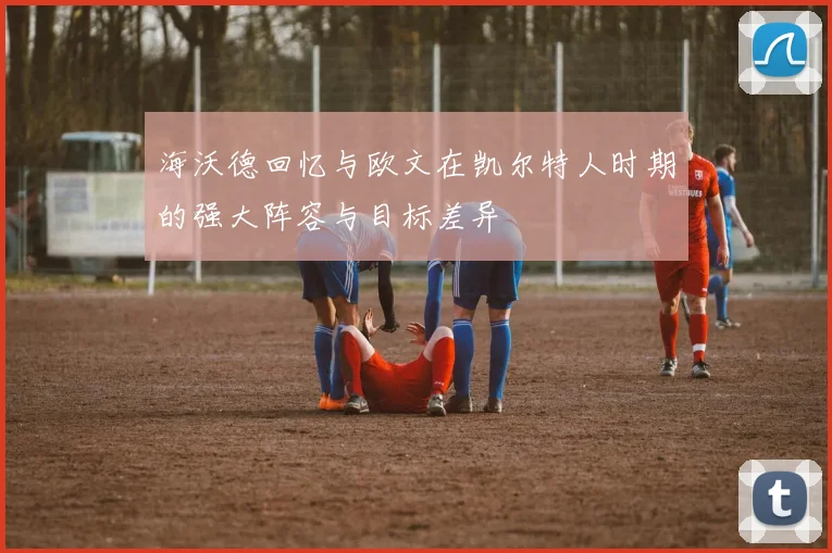 海沃德回忆与欧文在凯尔特人时期的强大阵容与目标差异