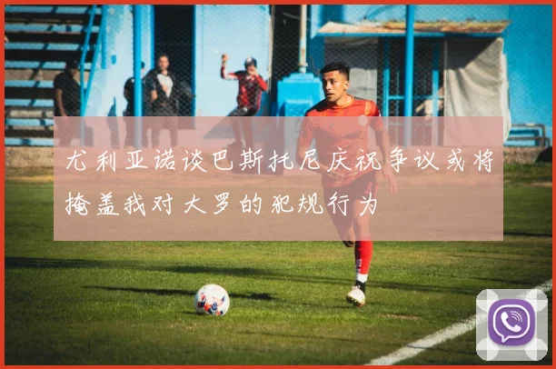 尤利亚诺谈巴斯托尼庆祝争议或将掩盖我对大罗的犯规行为