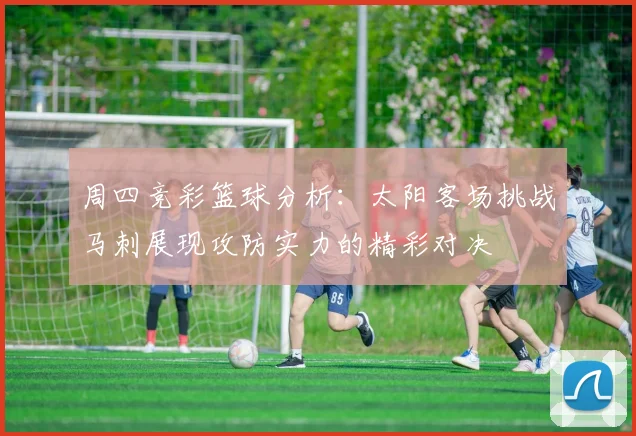 周四竞彩篮球分析：太阳客场挑战马刺展现攻防实力的精彩对决